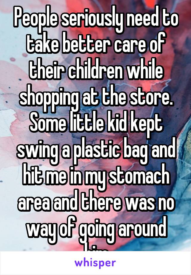 People seriously need to take better care of their children while shopping at the store. Some little kid kept swing a plastic bag and hit me in my stomach area and there was no way of going around him