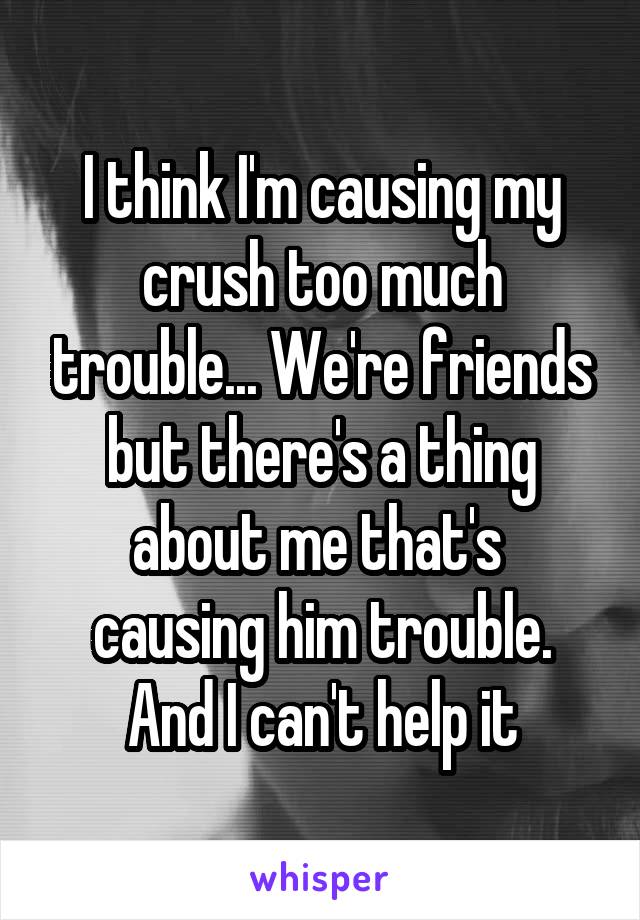 I think I'm causing my crush too much trouble... We're friends but there's a thing about me that's 
causing him trouble. And I can't help it