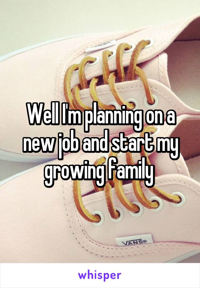 Well I'm planning on a new job and start my growing family 