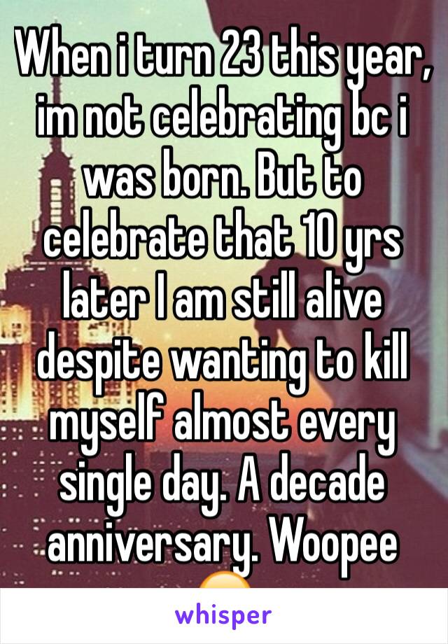 When i turn 23 this year, im not celebrating bc i was born. But to celebrate that 10 yrs later I am still alive despite wanting to kill myself almost every single day. A decade anniversary. Woopee ☹️