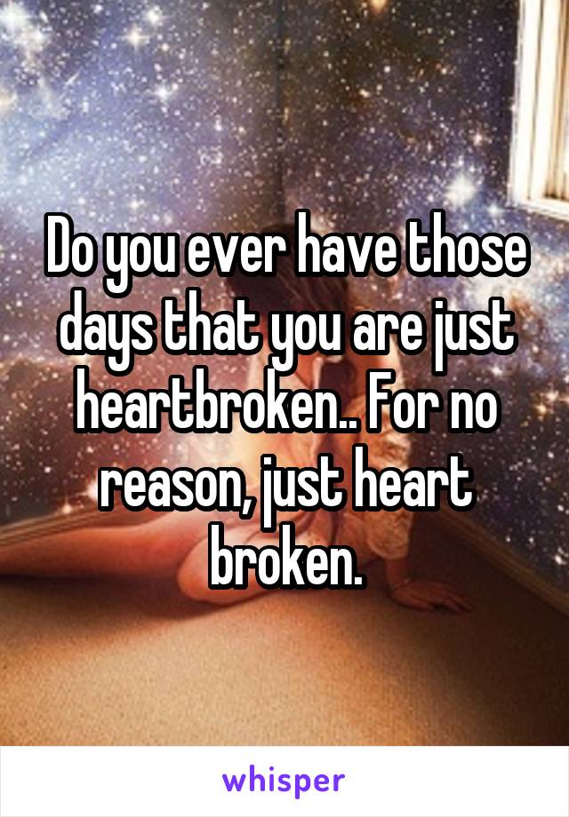 Do you ever have those days that you are just heartbroken.. For no reason, just heart broken.