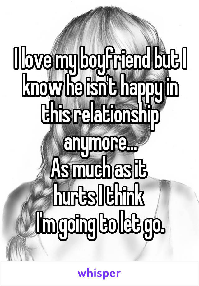 I love my boyfriend but I know he isn't happy in this relationship anymore...
As much as it 
hurts I think 
I'm going to let go.