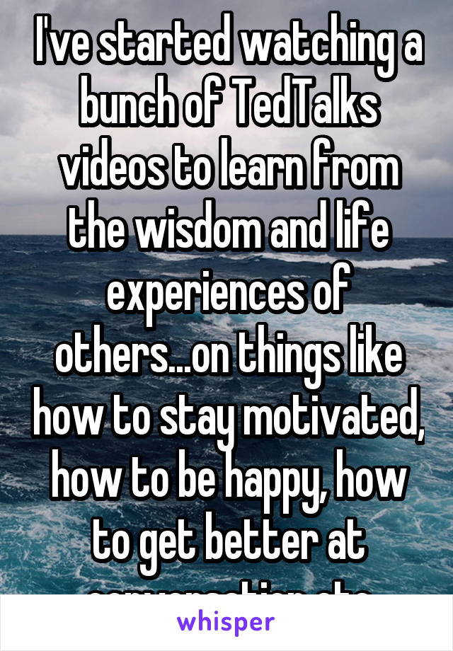 I've started watching a bunch of TedTalks videos to learn from the wisdom and life experiences of others...on things like how to stay motivated, how to be happy, how to get better at conversation etc