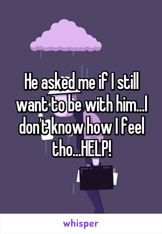 He asked me if I still want to be with him...I don't know how I feel tho...HELP!