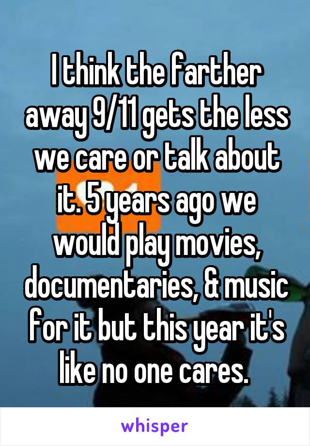 I think the farther away 9/11 gets the less we care or talk about it. 5 years ago we would play movies, documentaries, & music for it but this year it's like no one cares. 