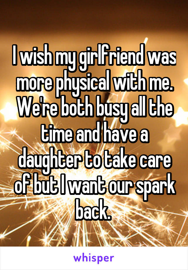 I wish my girlfriend was more physical with me. We're both busy all the time and have a daughter to take care of but I want our spark back. 
