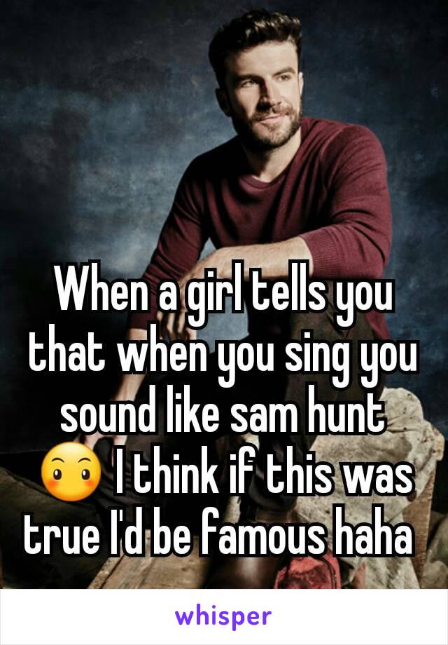 When a girl tells you that when you sing you sound like sam hunt 😶 I think if this was true I'd be famous haha 