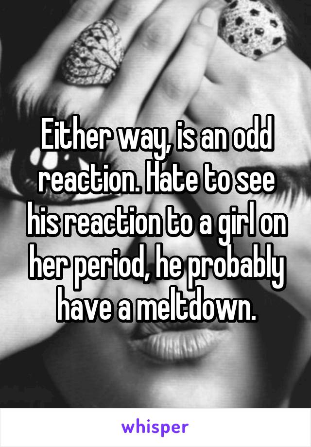 Either way, is an odd reaction. Hate to see his reaction to a girl on her period, he probably have a meltdown.