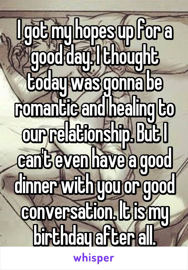 I got my hopes up for a good day. I thought today was gonna be romantic and healing to our relationship. But I can't even have a good dinner with you or good conversation. It is my birthday after all.