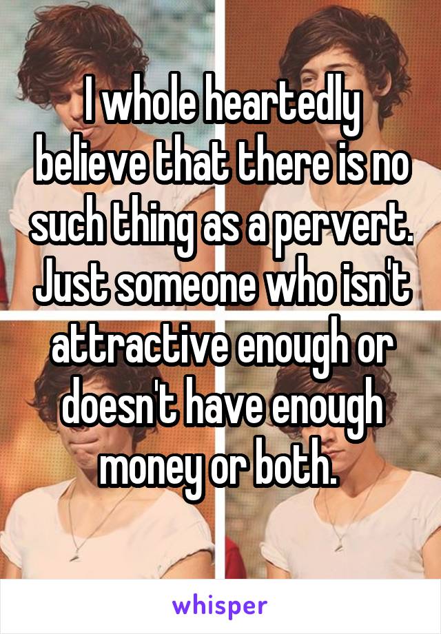 I whole heartedly believe that there is no such thing as a pervert. Just someone who isn't attractive enough or doesn't have enough money or both. 
