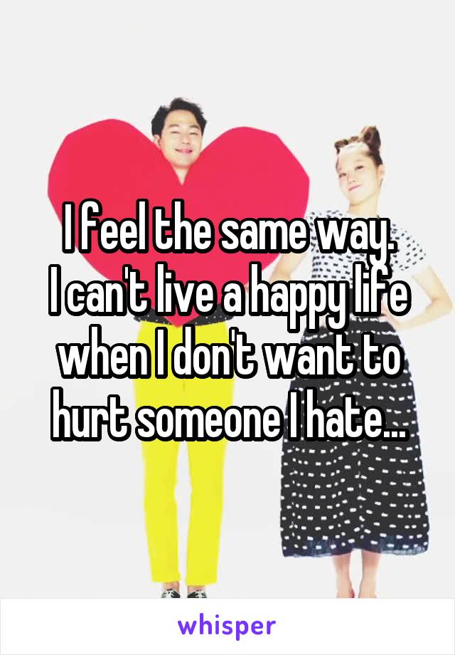 I feel the same way.
I can't live a happy life when I don't want to hurt someone I hate...