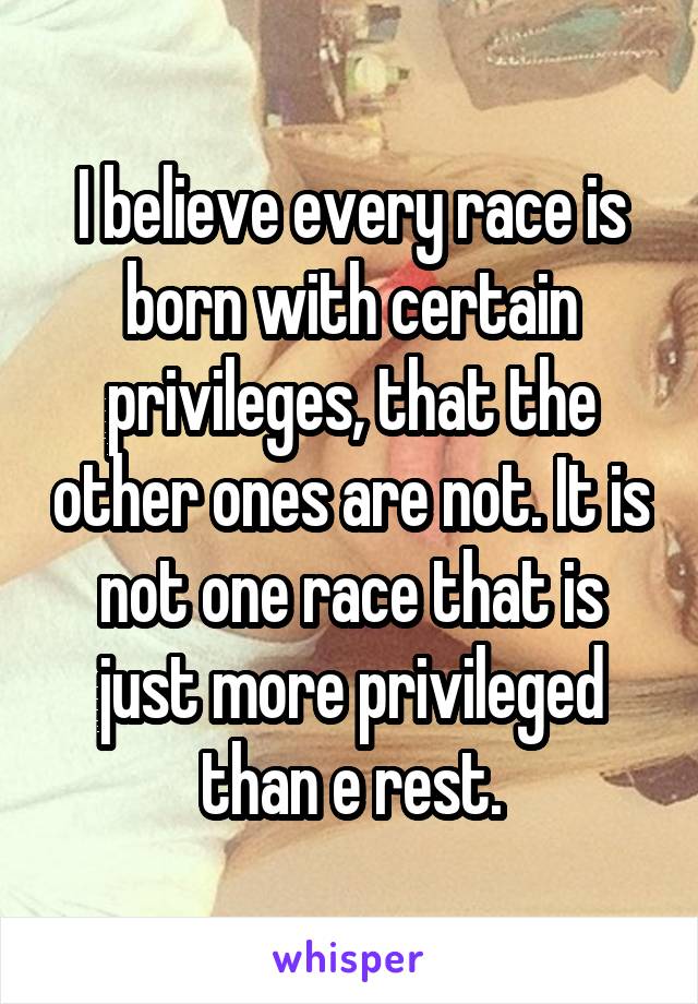 I believe every race is born with certain privileges, that the other ones are not. It is not one race that is just more privileged than e rest.