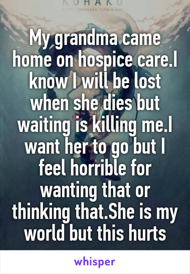 My grandma came home on hospice care.I know I will be lost when she dies but waiting is killing me.I want her to go but I feel horrible for wanting that or thinking that.She is my world but this hurts