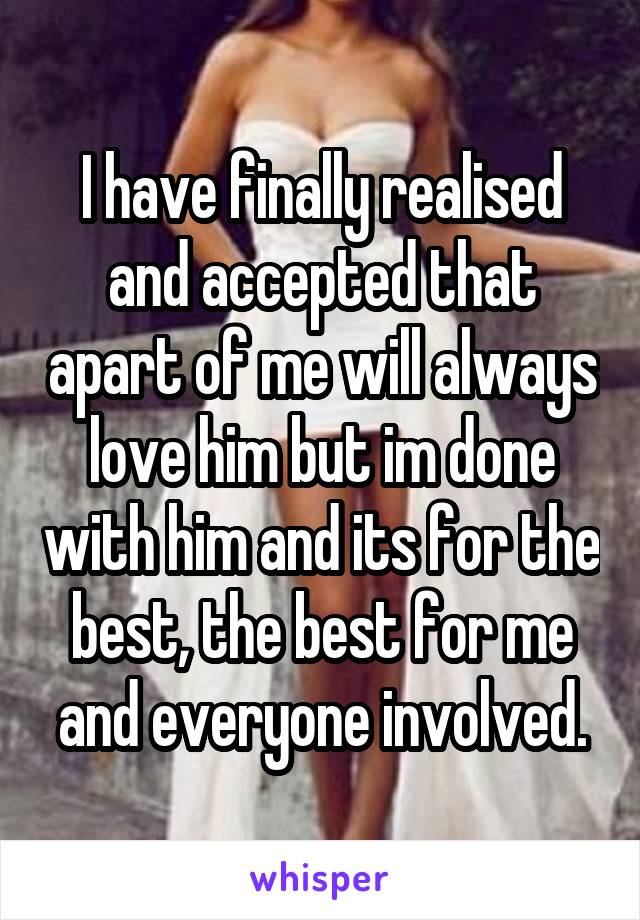 I have finally realised and accepted that apart of me will always love him but im done with him and its for the best, the best for me and everyone involved.