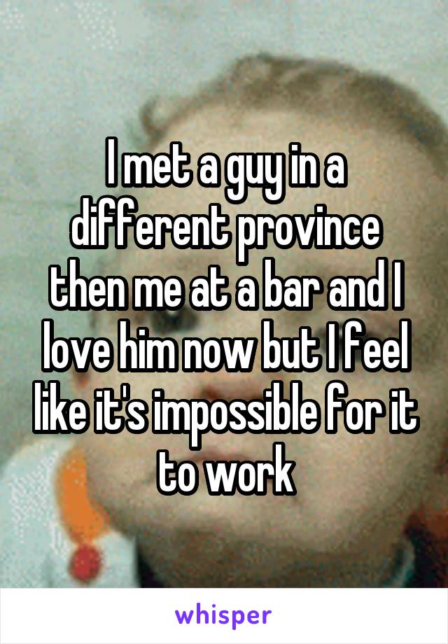 I met a guy in a different province then me at a bar and I love him now but I feel like it's impossible for it to work