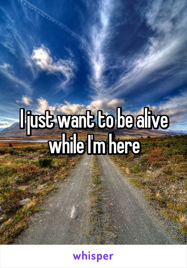 I just want to be alive while I'm here