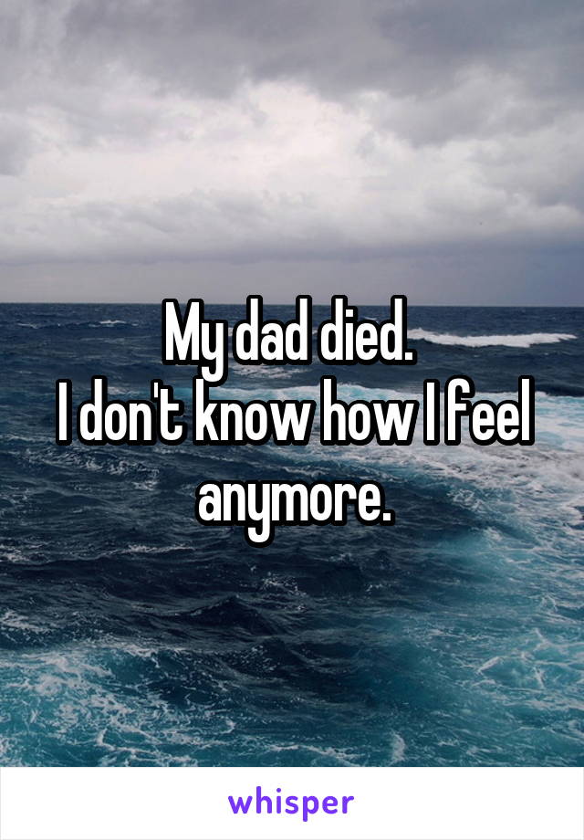 My dad died. 
I don't know how I feel anymore.