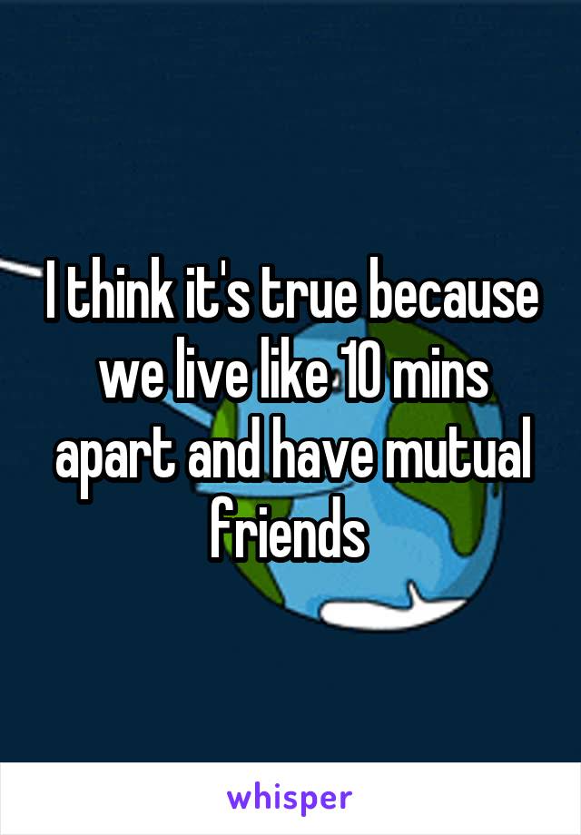 I think it's true because we live like 10 mins apart and have mutual friends 