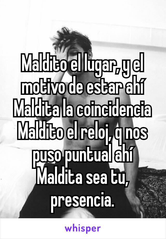 Maldito el lugar, y el motivo de estar ahí
Maldita la coincidencia
Maldito el reloj, q nos puso puntual ahí
Maldita sea tu, presencia.