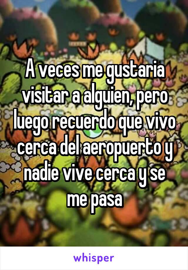 A veces me gustaria visitar a alguien, pero luego recuerdo que vivo cerca del aeropuerto y nadie vive cerca y se me pasa