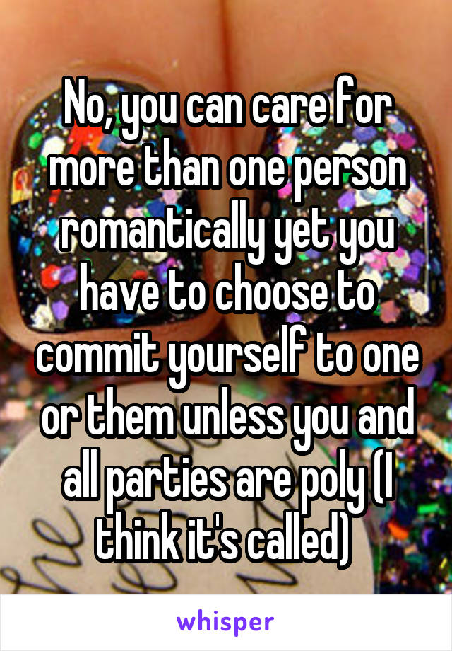 No, you can care for more than one person romantically yet you have to choose to commit yourself to one or them unless you and all parties are poly (I think it's called) 