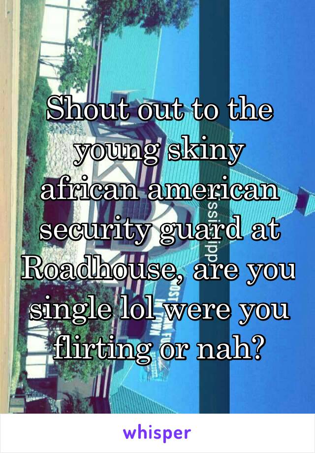 Shout out to the young skiny african american security guard at Roadhouse, are you single lol were you flirting or nah?