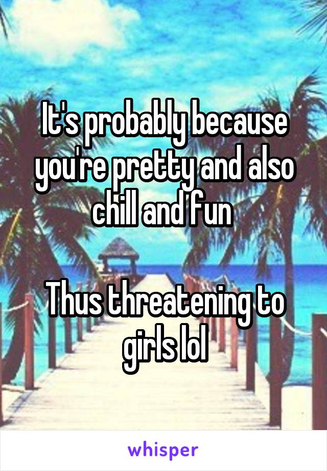 It's probably because you're pretty and also chill and fun 

Thus threatening to girls lol