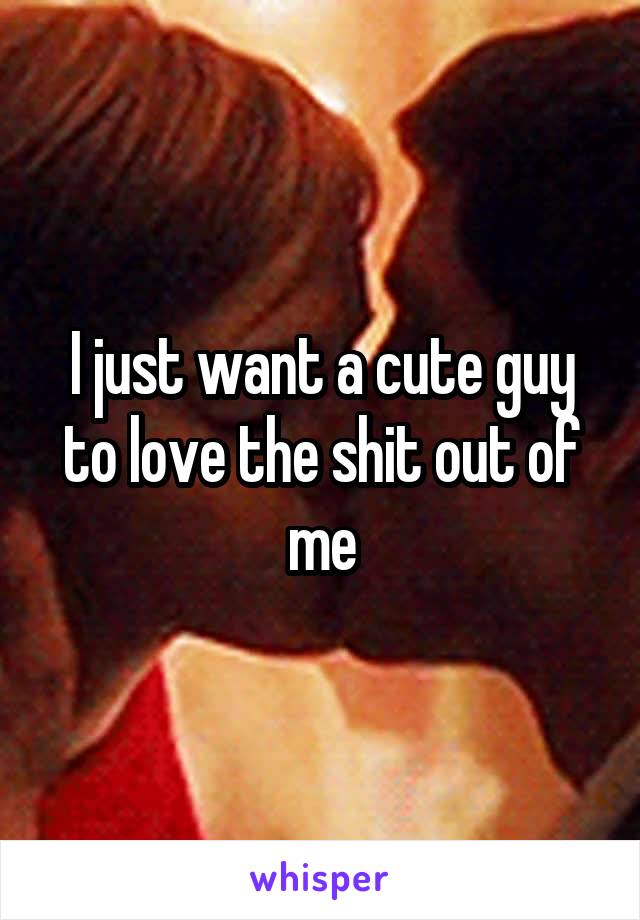 I just want a cute guy to love the shit out of me