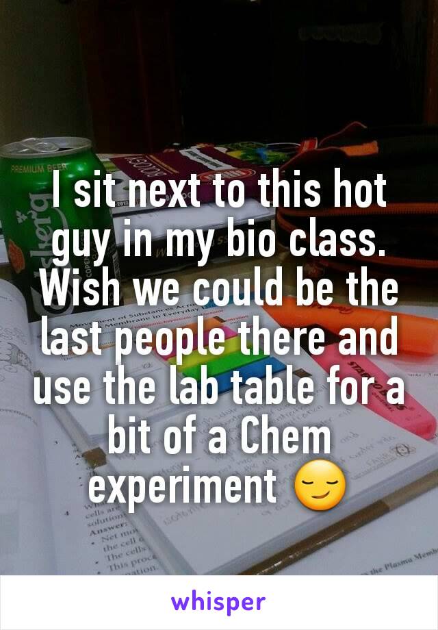 I sit next to this hot guy in my bio class. Wish we could be the last people there and use the lab table for a bit of a Chem experiment 😏