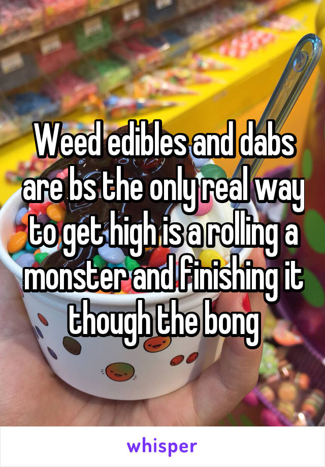 Weed edibles and dabs are bs the only real way to get high is a rolling a monster and finishing it though the bong