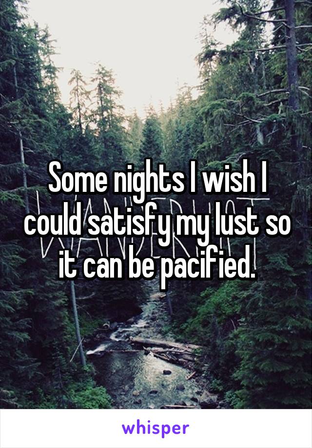 Some nights I wish I could satisfy my lust so it can be pacified.