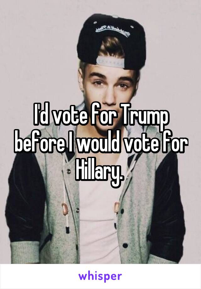 I'd vote for Trump before I would vote for Hillary. 