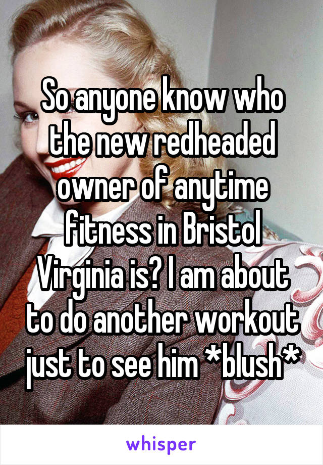 So anyone know who the new redheaded owner of anytime fitness in Bristol Virginia is? I am about to do another workout just to see him *blush*