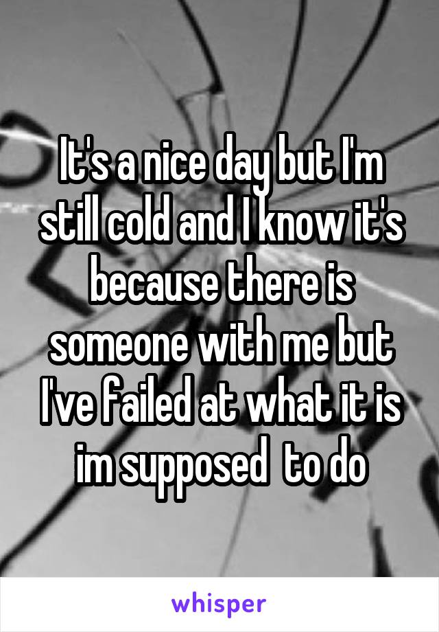 It's a nice day but I'm still cold and I know it's because there is someone with me but I've failed at what it is im supposed  to do