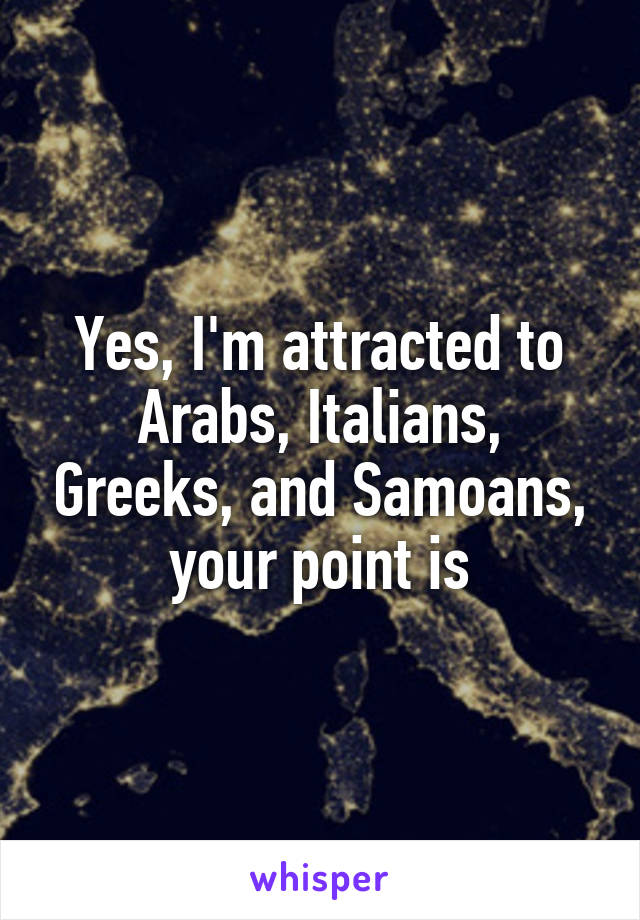 Yes, I'm attracted to Arabs, Italians, Greeks, and Samoans, your point is