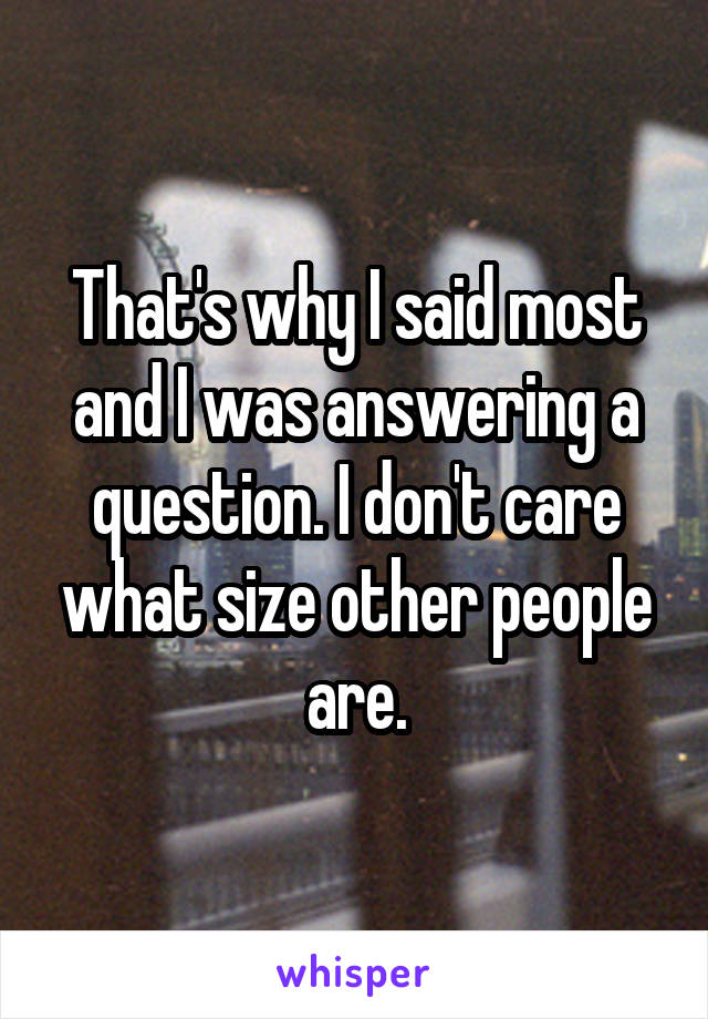 That's why I said most and I was answering a question. I don't care what size other people are.