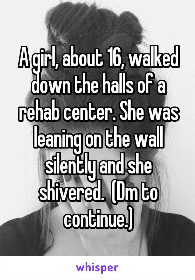 A girl, about 16, walked down the halls of a rehab center. She was leaning on the wall silently and she shivered.  (Dm to continue.)