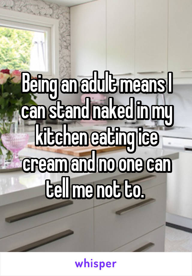 Being an adult means I can stand naked in my kitchen eating ice cream and no one can tell me not to. 