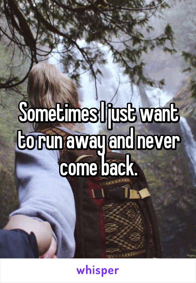 Sometimes I just want to run away and never come back.