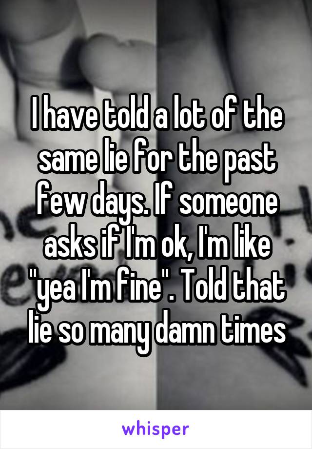 I have told a lot of the same lie for the past few days. If someone asks if I'm ok, I'm like "yea I'm fine". Told that lie so many damn times