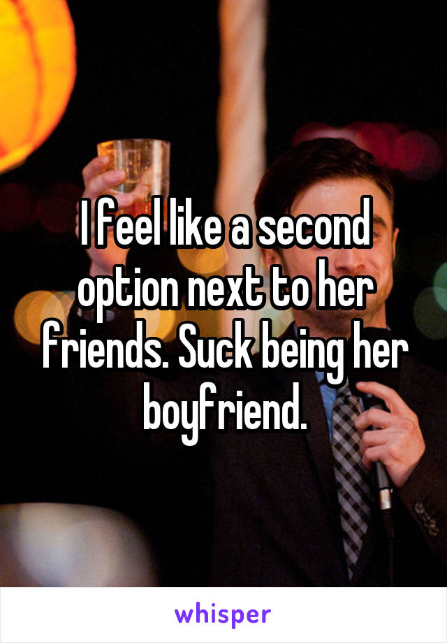 I feel like a second option next to her friends. Suck being her boyfriend.