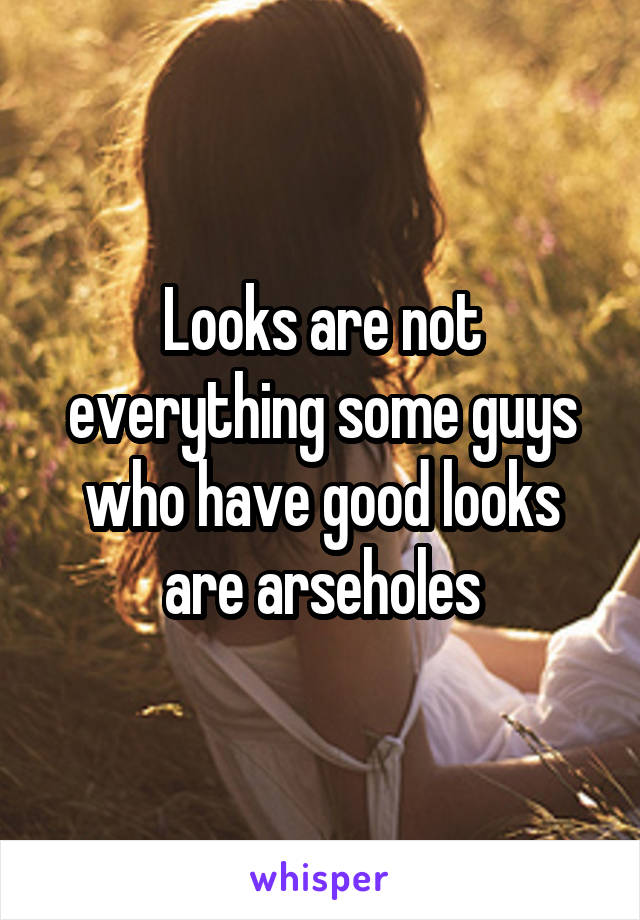 Looks are not everything some guys who have good looks are arseholes