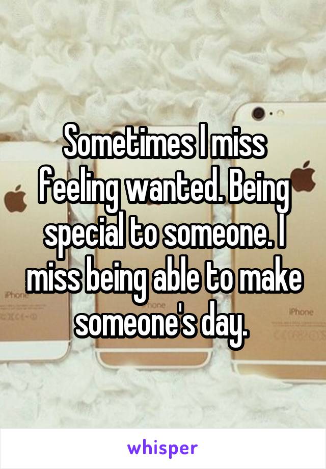 Sometimes I miss feeling wanted. Being special to someone. I miss being able to make someone's day. 