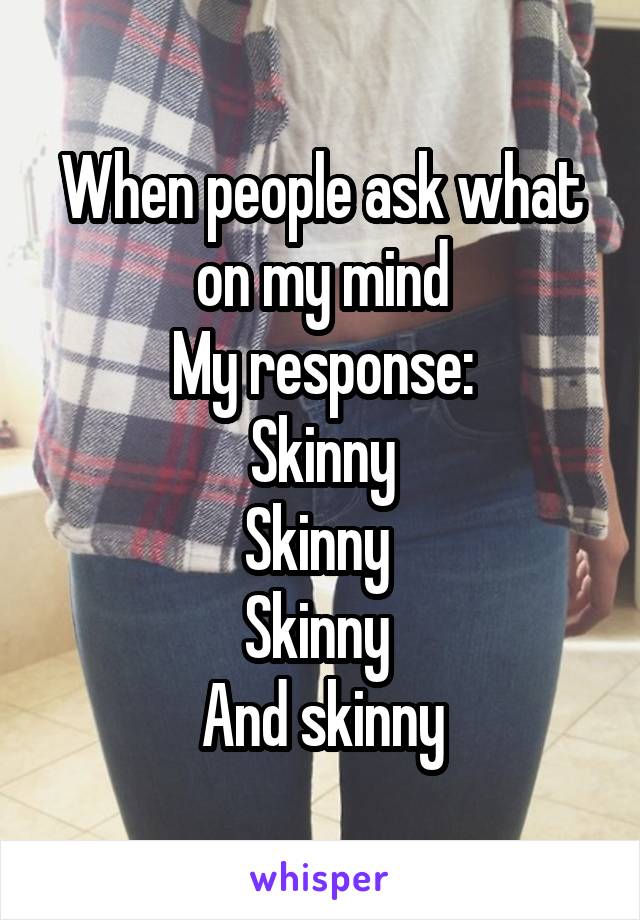 When people ask what on my mind
My response:
Skinny
Skinny 
Skinny 
And skinny