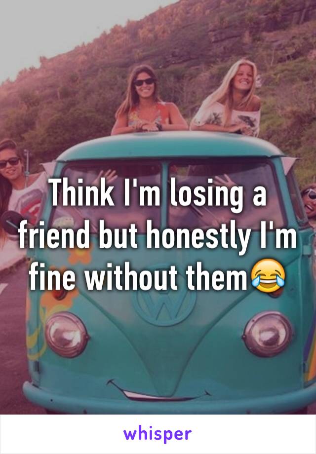 Think I'm losing a friend but honestly I'm fine without them😂