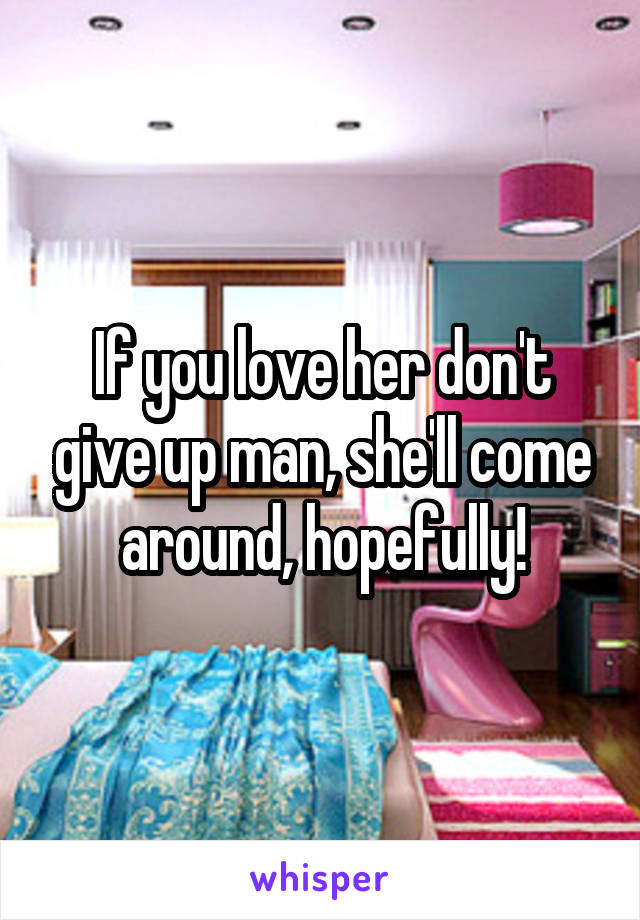 If you love her don't give up man, she'll come around, hopefully!