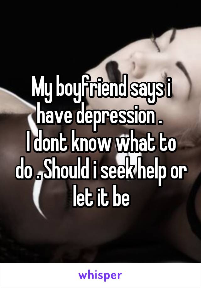 My boyfriend says i have depression . 
I dont know what to do . Should i seek help or let it be