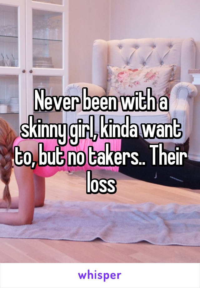 Never been with a skinny girl, kinda want to, but no takers.. Their loss