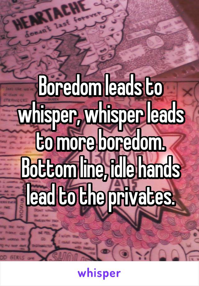 Boredom leads to whisper, whisper leads to more boredom. Bottom line, idle hands lead to the privates.