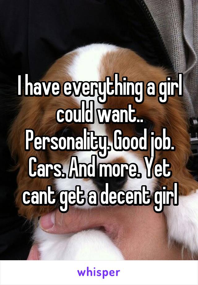 I have everything a girl could want.. Personality. Good job. Cars. And more. Yet cant get a decent girl